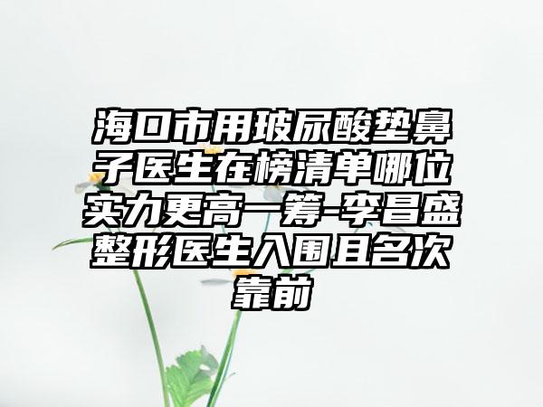 海口市用玻尿酸垫鼻子医生在榜清单哪位实力更高一筹-李昌盛整形医生入围且名次靠前
