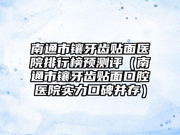 南通市镶牙齿贴面医院排行榜预测评（南通市镶牙齿贴面口腔医院实力口碑并存）
