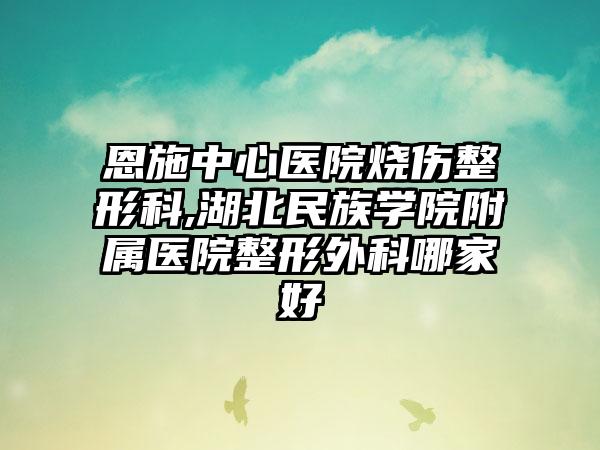 恩施中心医院烧伤整形科,湖北民族学院附属医院整形外科哪家好
