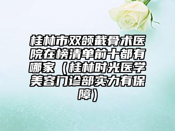 桂林市双颌截骨术医院在榜清单前十都有哪家（桂林时光医学美容门诊部实力有保障）