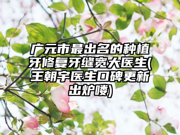 广元市最出名的种植牙修复牙缝宽大医生(王朝宇医生口碑更新出炉喽)