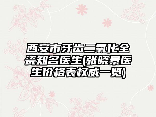 西安市牙齿二氧化全瓷知名医生(张晓景医生价格表权威一览)