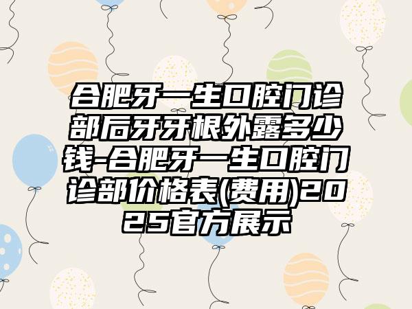合肥牙一生口腔门诊部后牙牙根外露多少钱-合肥牙一生口腔门诊部价格表(费用)2025官方展示