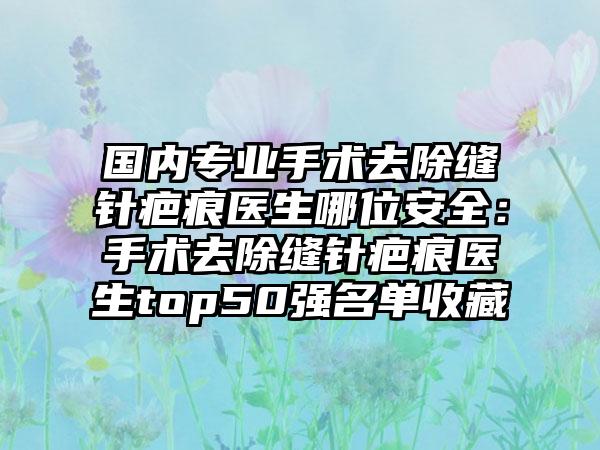 国内专业手术去除缝针疤痕医生哪位安全：手术去除缝针疤痕医生top50强名单收藏
