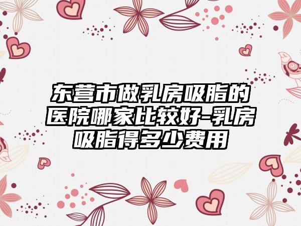东营市做乳房吸脂的医院哪家比较好-乳房吸脂得多少费用