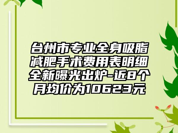 台州市专业全身吸脂减肥手术费用表明细全新曝光出炉-近8个月均价为10623元