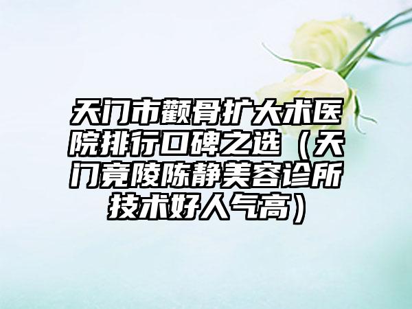 天门市颧骨扩大术医院排行口碑之选（天门竟陵陈静美容诊所技术好人气高）