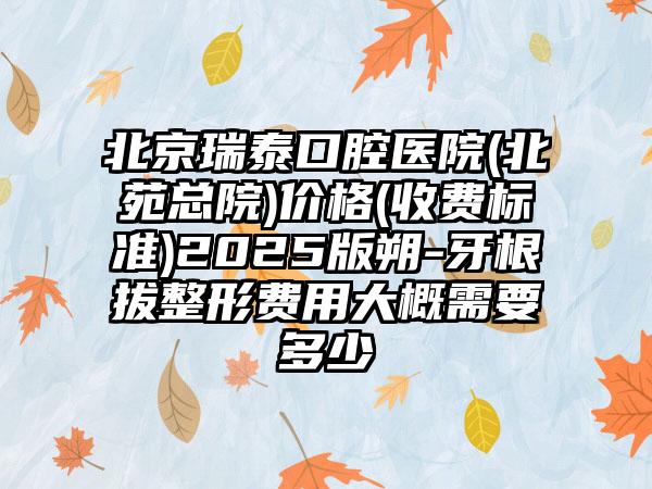 北京瑞泰口腔医院(北苑总院)价格(收费标准)2025版朔-牙根拔整形费用大概需要多少