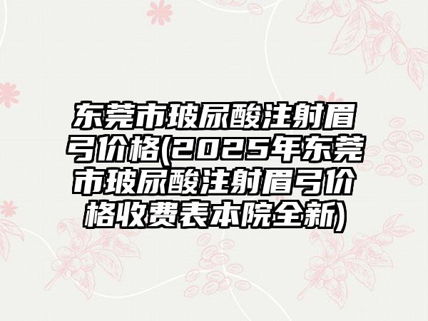 东莞市玻尿酸注射眉弓价格(2025年东莞市玻尿酸注射眉弓价格收费表本院全新)