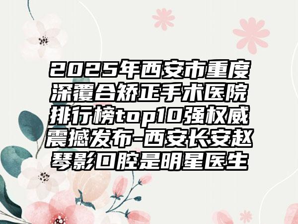 2025年西安市重度深覆合矫正手术医院排行榜top10强权威震撼发布-西安长安赵琴影口腔是明星医生