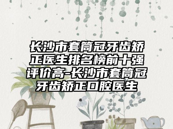 长沙市套筒冠牙齿矫正医生排名榜前十强评价高-长沙市套筒冠牙齿矫正口腔医生