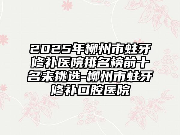 2025年柳州市蛀牙修补医院排名榜前十名来挑选-柳州市蛀牙修补口腔医院
