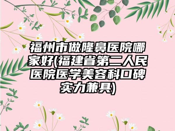 福州市做隆鼻医院哪家好(福建省第二人民医院医学美容科口碑实力兼具)