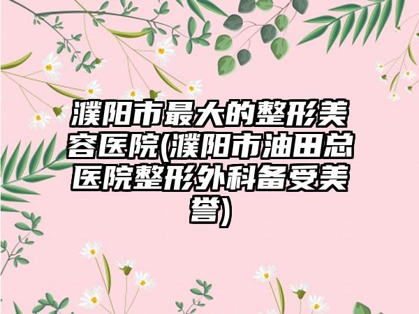 濮阳市最大的整形美容医院(濮阳市油田总医院整形外科备受美誉)