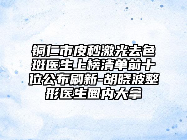 铜仁市皮秒激光去色斑医生上榜清单前十位公布刷新-胡晓波整形医生圈内大拿