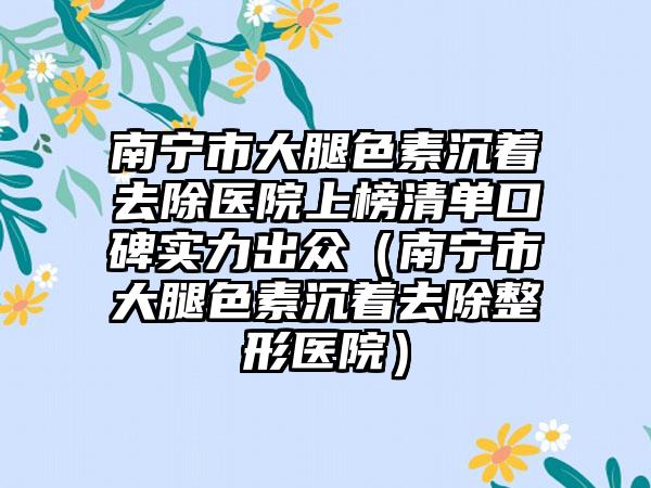 南宁市大腿色素沉着去除医院上榜清单口碑实力出众（南宁市大腿色素沉着去除整形医院）