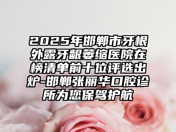 2025年邯郸市牙根外露牙龈萎缩医院在榜清单前十位评选出炉-邯郸张丽华口腔诊所为您保驾护航