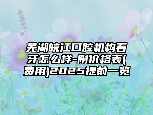 芜湖皖江口腔机构看牙怎么样-附价格表(费用)2025提前一览