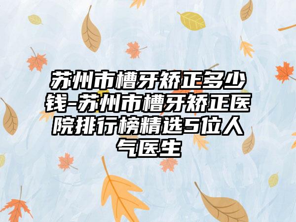 苏州市槽牙矫正多少钱-苏州市槽牙矫正医院排行榜精选5位人气医生