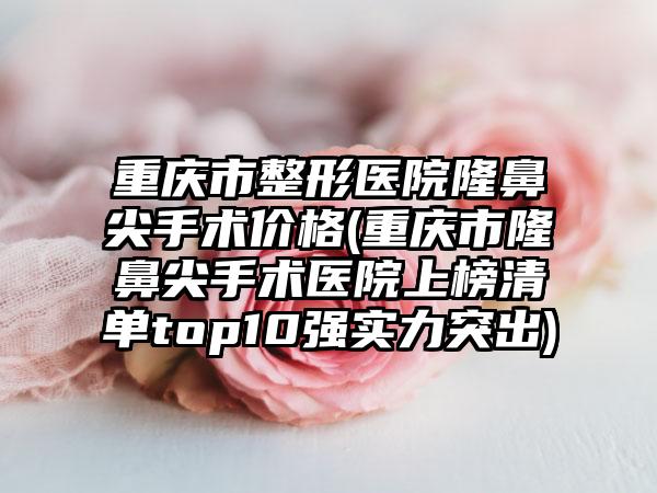 重庆市整形医院隆鼻尖手术价格(重庆市隆鼻尖手术医院上榜清单top10强实力突出)