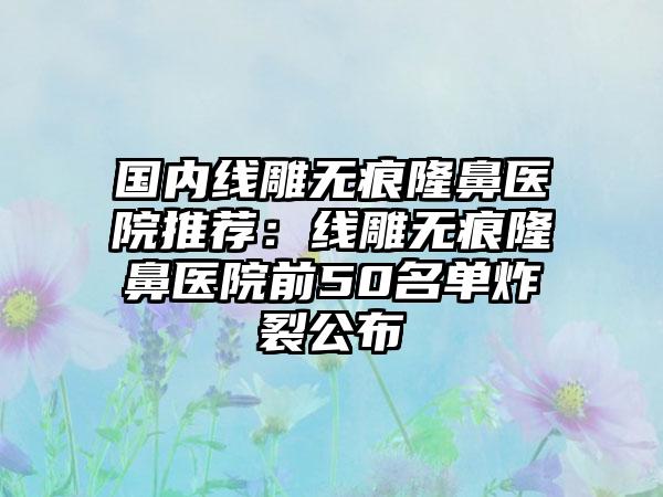 国内线雕无痕隆鼻医院推荐：线雕无痕隆鼻医院前50名单炸裂公布