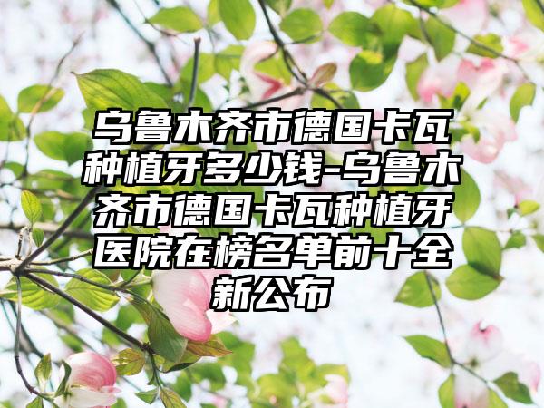 乌鲁木齐市德国卡瓦种植牙多少钱-乌鲁木齐市德国卡瓦种植牙医院在榜名单前十全新公布