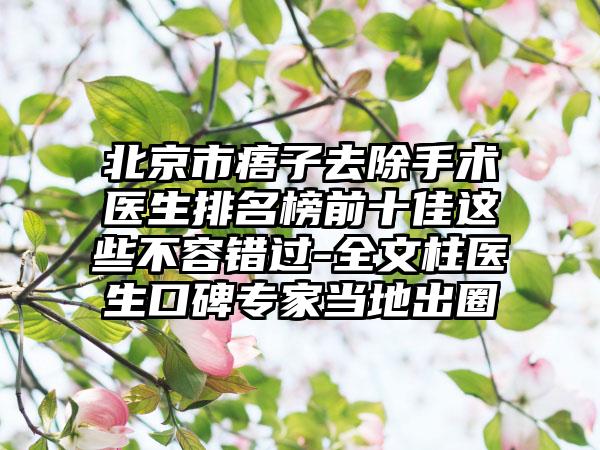 北京市痦子去除手术医生排名榜前十佳这些不容错过-全文柱医生口碑专家当地出圈