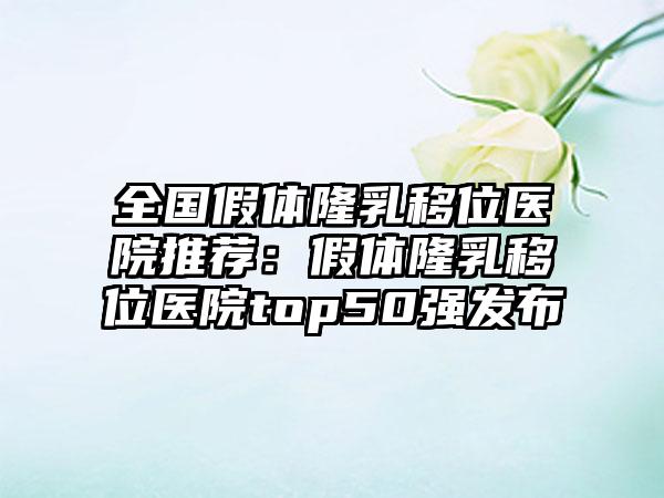 全国假体隆乳移位医院推荐：假体隆乳移位医院top50强发布