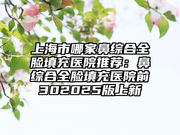 上海市哪家鼻综合全脸填充医院推荐：鼻综合全脸填充医院前302025版上新