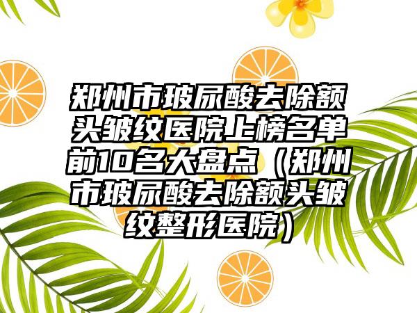 郑州市玻尿酸去除额头皱纹医院上榜名单前10名大盘点（郑州市玻尿酸去除额头皱纹整形医院）