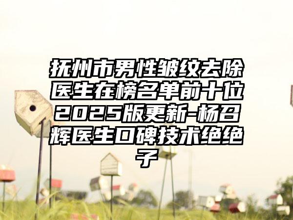 抚州市男性皱纹去除医生在榜名单前十位2025版更新-杨召辉医生口碑技术绝绝子