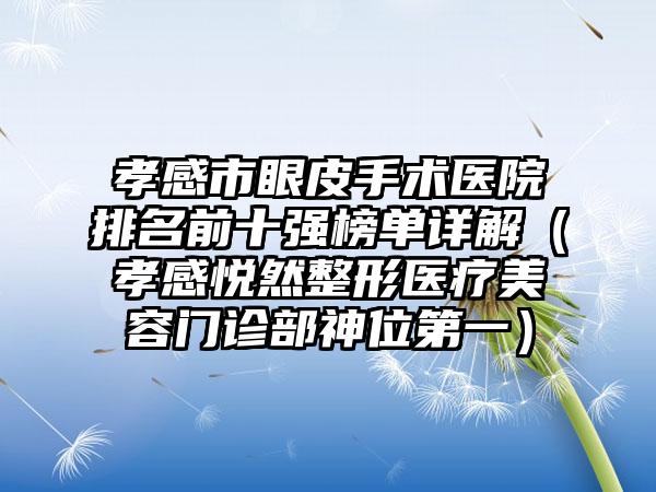 孝感市眼皮手术医院排名前十强榜单详解（孝感悦然整形医疗美容门诊部神位第一）