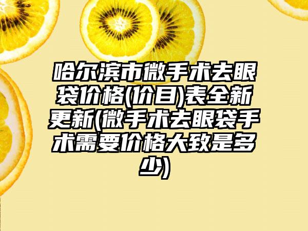 哈尔滨市微手术去眼袋价格(价目)表全新更新(微手术去眼袋手术需要价格大致是多少)