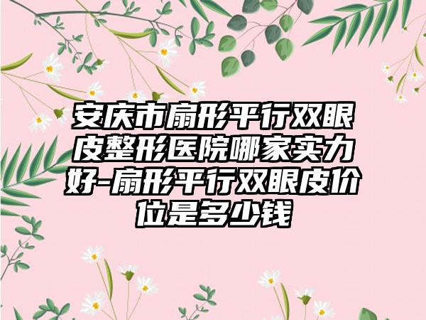 安庆市扇形平行双眼皮整形医院哪家实力好-扇形平行双眼皮价位是多少钱