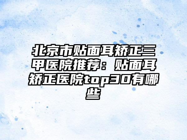 北京市贴面耳矫正三甲医院推荐：贴面耳矫正医院top30有哪些