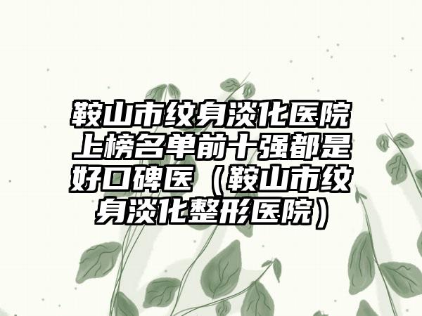 鞍山市纹身淡化医院上榜名单前十强都是好口碑医（鞍山市纹身淡化整形医院）
