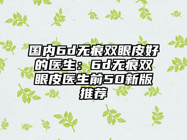 国内6d无痕双眼皮好的医生：6d无痕双眼皮医生前50新版推荐