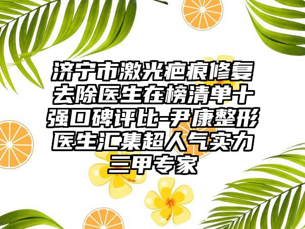 济宁市激光疤痕修复去除医生在榜清单十强口碑评比-尹康整形医生汇集超人气实力三甲专家