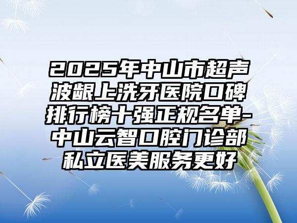 2025年中山市超声波龈上洗牙医院口碑排行榜十强正规名单-中山云智口腔门诊部私立医美服务更好