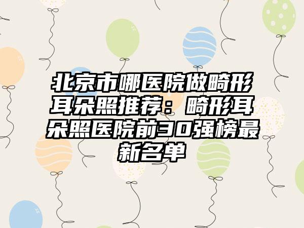 北京市哪医院做畸形耳朵照推荐：畸形耳朵照医院前30强榜最新名单