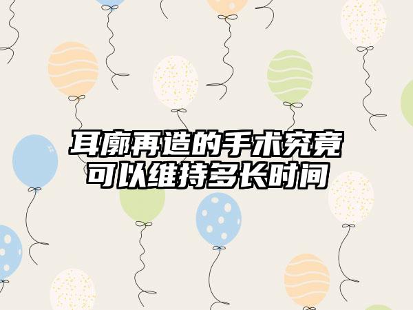 耳廓再造的手术究竟可以维持多长时间