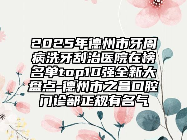 2025年德州市牙周病洗牙刮治医院在榜名单top10强全新大盘点-德州市之昌口腔门诊部正规有名气