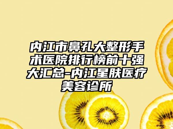 内江市鼻孔大整形手术医院排行榜前十强大汇总-内江星肤医疗美容诊所