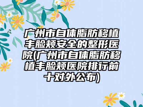 广州市自体脂肪移植丰脸颊安全的整形医院(广州市自体脂肪移植丰脸颊医院排行前十对外公布)