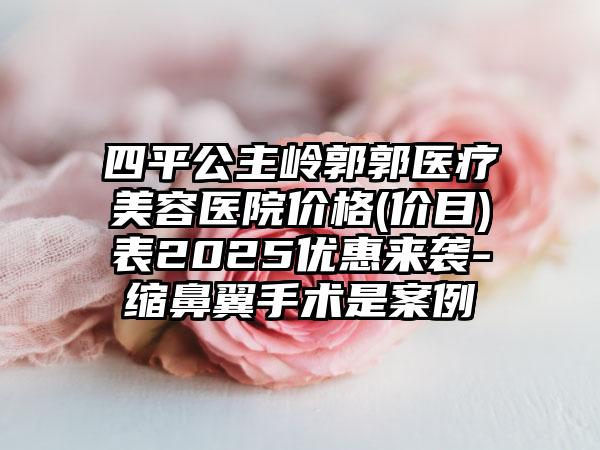 四平公主岭郭郭医疗美容医院价格(价目)表2025优惠来袭-缩鼻翼手术是案例