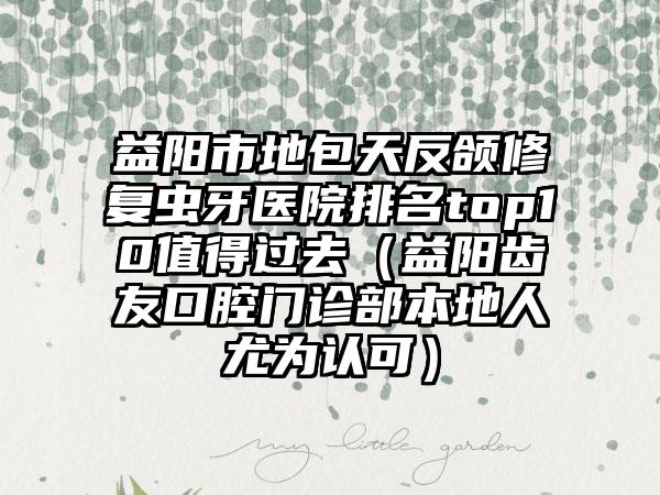 益阳市地包天反颌修复虫牙医院排名top10值得过去（益阳齿友口腔门诊部本地人尤为认可）