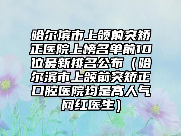 哈尔滨市上颌前突矫正医院上榜名单前10位最新排名公布（哈尔滨市上颌前突矫正口腔医院均是高人气网红医生）