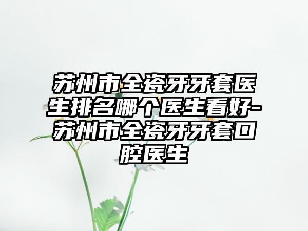 苏州市全瓷牙牙套医生排名哪个医生看好-苏州市全瓷牙牙套口腔医生
