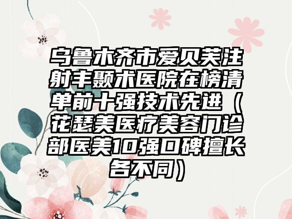 乌鲁木齐市爱贝芙注射丰颞术医院在榜清单前十强技术先进（花瑟美医疗美容门诊部医美10强口碑擅长各不同）