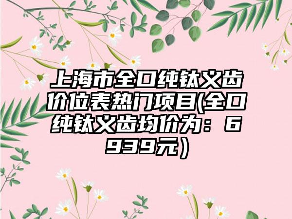 上海市全口纯钛义齿价位表热门项目(全口纯钛义齿均价为：6939元）